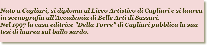 
Nato a Cagliari, si diploma al Liceo Artistico di Cagliari e si laurea in scenografia all’Accademia di Belle Arti di Sassari. Nel 1997 la casa editrice "Della Torre" di Cagliari pubblica la sua tesi di laurea sul ballo sardo. 